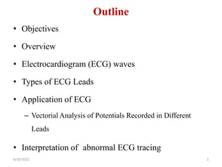 Outline
• Objectives
• Overview
• Electrocardiogram (ECG) waves
• Types of ECG Leads
• Application of ECG
– Vectorial Analysis of Potentials Recorded in Different
Leads
• Interpretation of abnormal ECG tracing
6/10/2022 2
 