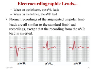 Electrocardiographic Leads...
– When on the left arm, the aVL lead;
– When on the left leg, the aVF lead
• Normal recordings of the augmented unipolar limb
leads are all similar to the standard limb lead
recordings, except that the recording from the aVR
lead is inverted.
6/10/2022 20
 