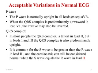 Acceptable Variations in Normal ECG
P wave
• The P wave is normally upright in all leads except aVR.
• When the QRS complex is predominantly downward in
lead V1, the P wave may also be inverted.
QRS complex
• In most people the QRS complex is tallest in lead II, but
in leads I and III the QRS complex is also predominantly
upright.
• It is common for the S wave to be greater than the R wave
in lead III, and the cardiac axis can still be considered
normal when the S wave equals the R wave in lead II.
6/10/2022 22
 