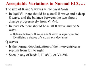 Acceptable Variations in Normal ECG…
The size of R and S waves in the chest leads
• In lead V1 there should be a small R wave and a deep
S wave, and the balance between the two should
change progressively from V1-V6.
• In lead V6 there should be a tall R wave and no S
wave.
– Balance between R wave and S wave is significant for
identifying a degree of cardiac axis deviation.
Q waves
• Is the normal depolarization of the interventricular
septum from left to right.
• Seen in any of leads I, II, aVL, or V4-V6.
6/10/2022 23
 