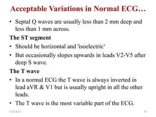 Acceptable Variations in Normal ECG…
• Septal Q waves are usually less than 2 mm deep and
less than 1 mm across.
The ST segment
• Should be horizontal and 'isoelectric‘
• But occasionally slopes upwards in leads V2-V5 after
deep S wave.
The T wave
• In a normal ECG the T wave is always inverted in
lead aVR & V1 but is usually upright in all the other
leads.
• The T wave is the most variable part of the ECG.
6/10/2022 24
 