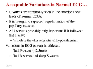 Acceptable Variations in Normal ECG…
• U waves are commonly seen in the anterior chest
leads of normal ECGs.
• It is thought to represent repolarization of the
papillary muscles.
• A U wave is probably only important if it follows a
flat T wave.
– Which is the characteristic of hypokalaemia.
Variations in ECG pattern in athletes:
– Tall P waves (>2.5mm)
– Tall R waves and deep S waves
6/10/2022 25
 