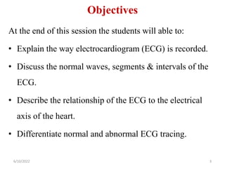 Objectives
At the end of this session the students will able to:
• Explain the way electrocardiogram (ECG) is recorded.
• Discuss the normal waves, segments & intervals of the
ECG.
• Describe the relationship of the ECG to the electrical
axis of the heart.
• Differentiate normal and abnormal ECG tracing.
3
6/10/2022
 
