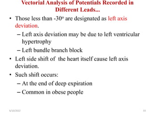 Vectorial Analysis of Potentials Recorded in
Different Leads...
• Those less than -30o are designated as left axis
deviation.
– Left axis deviation may be due to left ventricular
hypertrophy
– Left bundle branch block
• Left side shift of the heart itself cause left axis
deviation.
• Such shift occurs:
– At the end of deep expiration
– Common in obese people
6/10/2022 33
 