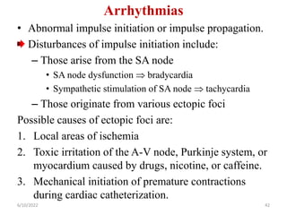 Arrhythmias
• Abnormal impulse initiation or impulse propagation.
Disturbances of impulse initiation include:
– Those arise from the SA node
• SA node dysfunction  bradycardia
• Sympathetic stimulation of SA node  tachycardia
– Those originate from various ectopic foci
Possible causes of ectopic foci are:
1. Local areas of ischemia
2. Toxic irritation of the A-V node, Purkinje system, or
myocardium caused by drugs, nicotine, or caffeine.
3. Mechanical initiation of premature contractions
during cardiac catheterization.
6/10/2022 42
 