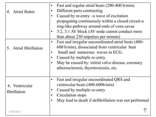 47
4. Atrial flutter
• Fast and regular atrial beats (200-400 b/min).
• Different parts contracting
• Caused by re-entry –a wave of excitation
propagating continuously within a closed circuit-a
ring-like pathway around ends of vena cavae
• 3:2, 3:1 AV block (AV node cannot conduct more
than about 230 impulses per minute)
5. Atrial fibrillation
• Fast and irregular uncoordinated atrial beats (400-
600 b/min), dissociated from ventricular beat
• Small and numerous waves in ECG.
• Caused by multiple re-entry.
• May be caused by: mitral valve disease, coronary
atherosclerosis, thyrotoxicosis, etc.
6. Ventricular
fibrillation
• Fast and irregular uncoordinated QRS and
ventricular beats (400-600b/min)
• Caused by multiple re-entry
• Circulation stops
• May lead to death if defibrillation was not performed
6/10/2022 47
 