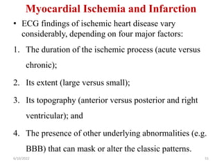 Myocardial Ischemia and Infarction
• ECG findings of ischemic heart disease vary
considerably, depending on four major factors:
1. The duration of the ischemic process (acute versus
chronic);
2. Its extent (large versus small);
3. Its topography (anterior versus posterior and right
ventricular); and
4. The presence of other underlying abnormalities (e.g.
BBB) that can mask or alter the classic patterns.
6/10/2022 51
 