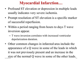 Myocardial Infarction…
• Profound ST elevation or depression in multiple leads
usually indicates very severe ischemia.
• Prompt resolution of ST elevation is a specific marker
of successful reperfusion.
• Within a period ranging from hours to days T wave
inversion appear.
– T wave inversion correlates with increased ventricular
depolarization duration.
• Other common changes in infarcted area include the
appearance of a Q wave in some of the leads in which
it was not previously present and an increase in the
size of the normal Q wave in some of the other leads.
6/10/2022 53
 
