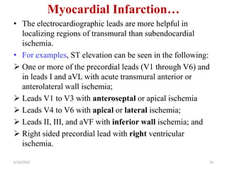 Myocardial Infarction…
• The electrocardiographic leads are more helpful in
localizing regions of transmural than subendocardial
ischemia.
• For examples, ST elevation can be seen in the following:
 One or more of the precordial leads (V1 through V6) and
in leads I and aVL with acute transmural anterior or
anterolateral wall ischemia;
 Leads V1 to V3 with anteroseptal or apical ischemia
 Leads V4 to V6 with apical or lateral ischemia;
 Leads II, III, and aVF with inferior wall ischemia; and
 Right sided precordial lead with right ventricular
ischemia.
6/10/2022 55
 