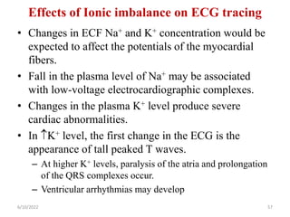 Effects of Ionic imbalance on ECG tracing
• Changes in ECF Na+ and K+ concentration would be
expected to affect the potentials of the myocardial
fibers.
• Fall in the plasma level of Na+ may be associated
with low-voltage electrocardiographic complexes.
• Changes in the plasma K+ level produce severe
cardiac abnormalities.
• In K+ level, the first change in the ECG is the
appearance of tall peaked T waves.
– At higher K+ levels, paralysis of the atria and prolongation
of the QRS complexes occur.
– Ventricular arrhythmias may develop
6/10/2022 57
 