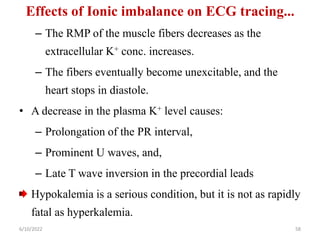 Effects of Ionic imbalance on ECG tracing...
– The RMP of the muscle fibers decreases as the
extracellular K+ conc. increases.
– The fibers eventually become unexcitable, and the
heart stops in diastole.
• A decrease in the plasma K+ level causes:
– Prolongation of the PR interval,
– Prominent U waves, and,
– Late T wave inversion in the precordial leads
Hypokalemia is a serious condition, but it is not as rapidly
fatal as hyperkalemia.
6/10/2022 58
 