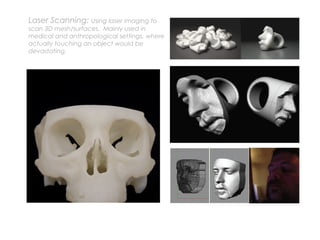 Laser Scanning: Using laser imaging to
scan 3D mesh/surfaces. Mainly used in
medical and anthropological settings, where
actually touching an object would be
devastating.
 
