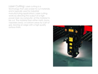Laser Cutting: Laser cutting is a
technology that uses a laser to cut materials,
and is typically used for industrial
manufacturing applications. Laser cutting
works by directing the output of a high
power laser, by computer, at the material to
be cut. The material then either melts, burns,
vaporizes away, or is blown away by a jet of
gas, leaving an edge with a high quality
surface finish.
 