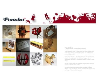 Ponoko (online laser cutting)
“We wanted to create a place where you could shop for and
make things that are completely original, and do this in the
greenest way possible.
So we made Ponoko ... the first online shop for individualized
goods – things designed and made just for you. We’re
reinventing the future of products by making it easier to make
things.
We see a future when you download your products from the
Internet and make them locally.
Just as the Internet revolutionized the exchange of digital
photos, music and movies, Ponoko pioneered the creation and
exchange of downloadable products:
 