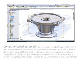 Computer-aided design (CAD) is the use of computer systems to assist in
the creation, modification, analysis, or optimization of a design. CAD output is often in
the form of electronic files for print, machining, or other manufacturing operations.
Computer-aided design can also be known as computer-aided drafting (CAD) which
describes the process of creating a technical drawing with the use of computer software.
 