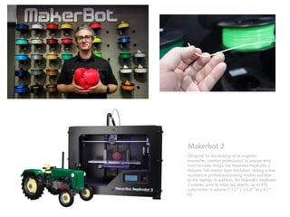 Makerbot 2
Designed for the desktop of an engineer,
researcher, creative professional, or anyone who
loves to make things, the MakerBot Replicator 2
features 100-micron layer resolution, setting a new
standard in professional looking models and true-
to-life replicas. In addition, the MakerBot Replicator
2 enables users to make big objects, up to 410
cubic inches in volume (11.2” L x 6.0” W x 6.1”
H).
 