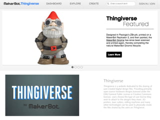 Thingiverse
Thingiverse is a website dedicated to the sharing of
user-created digital design files. Providing primarily
open source hardware designs licensed under the
GNU General Public License or Creative Commons
licenses, users choose the type of user license they
wish to attach to the designs they share. 3D
printers, laser cutters, milling machines and many
other technologies can be used to physically create
the files shared by the users on Thingiverse.
 