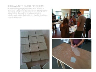 COMMUNITY BASED PROJECTS:
Fund raising project for Doctors Without
Borders. 3D printed objects used for plaster
slip molds. Branding and packaging
designed and fabricated in the Digital Fab
Lab in Fine Arts
 