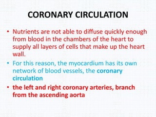 CORONARY CIRCULATION
• Nutrients are not able to diffuse quickly enough
from blood in the chambers of the heart to
supply all layers of cells that make up the heart
wall.
• For this reason, the myocardium has its own
network of blood vessels, the coronary
circulation
• the left and right coronary arteries, branch
from the ascending aorta
 