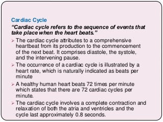 Cardiac Cycle
“Cardiac cycle refers to the sequence of events that
take place when the heart beats.”
 The cardiac cycle attributes to a comprehensive
heartbeat from its production to the commencement
of the next beat. It comprises diastole, the systole,
and the intervening pause.
 The occurrence of a cardiac cycle is illustrated by a
heart rate, which is naturally indicated as beats per
minute
 A healthy human heart beats 72 times per minute
which states that there are 72 cardiac cycles per
minute.
 The cardiac cycle involves a complete contraction and
relaxation of both the atria and ventricles and the
cycle last approximately 0.8 seconds.
 