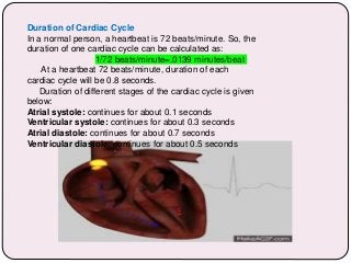 Duration of Cardiac Cycle
In a normal person, a heartbeat is 72 beats/minute. So, the
duration of one cardiac cycle can be calculated as:
1/72 beats/minute=.0139 minutes/beat
At a heartbeat 72 beats/minute, duration of each
cardiac cycle will be 0.8 seconds.
Duration of different stages of the cardiac cycle is given
below:
Atrial systole: continues for about 0.1 seconds
Ventricular systole: continues for about 0.3 seconds
Atrial diastole: continues for about 0.7 seconds
Ventricular diastole: continues for about 0.5 seconds
 
