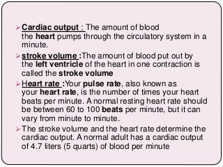  Cardiac output : The amount of blood
the heart pumps through the circulatory system in a
minute.
 stroke volume :The amount of blood put out by
the left ventricle of the heart in one contraction is
called the stroke volume
 Heart rate :Your pulse rate, also known as
your heart rate, is the number of times your heart
beats per minute. A normal resting heart rate should
be between 60 to 100 beats per minute, but it can
vary from minute to minute.
 The stroke volume and the heart rate determine the
cardiac output. A normal adult has a cardiac output
of 4.7 liters (5 quarts) of blood per minute
 
