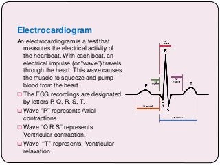 Electrocardiogram
An electrocardiogram is a test that
measures the electrical activity of
the heartbeat. With each beat, an
electrical impulse (or “wave”) travels
through the heart. This wave causes
the muscle to squeeze and pump
blood from the heart.
 The ECG recordings are designated
by letters P, Q, R, S, T.
 Wave ‘’P’’ represents Atrial
contractions
 Wave ‘‘Q R S’’ represents
Ventricular contraction.
 Wave ‘‘T’’ represents Ventricular
relaxation.
 