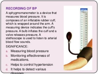 RECORDING OF BP
A sphygmomanometer is a device that
measures blood pressure. It is
composes of an inflatable rubber cuff,
which is wrapped around the arm. A
measuring device indicates the cuff's
pressure. A bulb inflates the cuff and a
valve releases pressure. A
stethoscope is used to listen to arterial
blood flow sounds.
SIGNIFICANCE:
a. Measuring blood pressure
b. Monitoring effectiveness of
medications.
c. Helps to control hypertension
d. It helps to detect various
 