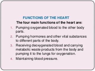 FUNCTIONS OF THE HEART
The four main functions of the heart are:
1. Pumping oxygenated blood to the other body
parts.
2. Pumping hormones and other vital substances
to different parts of the body.
3. Receiving deoxygenated blood and carrying
metabolic waste products from the body and
pumping it to the lungs for oxygenation.
4. Maintaining blood pressure.
 