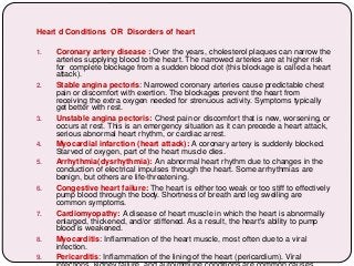 Heart d Conditions OR Disorders of heart
1. Coronary artery disease : Over the years, cholesterol plaques can narrow the
arteries supplying blood to the heart. The narrowed arteries are at higher risk
for complete blockage from a sudden blood clot (this blockage is called a heart
attack).
2. Stable angina pectoris: Narrowed coronary arteries cause predictable chest
pain or discomfort with exertion. The blockages prevent the heart from
receiving the extra oxygen needed for strenuous activity. Symptoms typically
get better with rest.
3. Unstable angina pectoris: Chest pain or discomfort that is new, worsening, or
occurs at rest. This is an emergency situation as it can precede a heart attack,
serious abnormal heart rhythm, or cardiac arrest.
4. Myocardial infarction (heart attack): A coronary artery is suddenly blocked.
Starved of oxygen, part of the heart muscle dies.
5. Arrhythmia(dysrhythmia): An abnormal heart rhythm due to changes in the
conduction of electrical impulses through the heart. Some arrhythmias are
benign, but others are life-threatening.
6. Congestive heart failure: The heart is either too weak or too stiff to effectively
pump blood through the body. Shortness of breath and leg swelling are
common symptoms.
7. Cardiomyopathy: A disease of heart muscle in which the heart is abnormally
enlarged, thickened, and/or stiffened. As a result, the heart's ability to pump
blood is weakened.
8. Myocarditis: Inflammation of the heart muscle, most often due to a viral
infection.
9. Pericarditis: Inflammation of the lining of the heart (pericardium). Viral
 