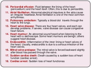10. Pericardial effusion: Fluid between the lining of the heart
(pericardium) and the heart itself. Often, this is due to pericarditis.
11. Atrial fibrillation: Abnormal electrical impulses in the atria cause
an irregular heartbeat. Atrial fibrillation is one of the most common
arrhythmias.
12. Pulmonary embolism: Typically a blood clot travels through the
heart to the lungs.
13. Heart valve disease: There are four heart valves, and each can
develop problems. If severe, valve disease can cause congestive
heart failure.
14. Heart murmur: An abnormal sound heard when listening to the
heart with a stethoscope. Some heart murmurs are benign; others
suggest heart disease.
15. Endocarditis: Inflammation of the inner lining or heart valves of
the heart. Usually, endocarditis is due to a serious infection of the
heart valves.
16. Mitral valve prolapse: The mitral valve is forced backward slightly
after blood has passed through the valve.
17. Sudden cardiac death: Death caused by a sudden loss of heart
function (cardiac arrest).
18. Cardiac arrest: Sudden loss of heart functionaa
 