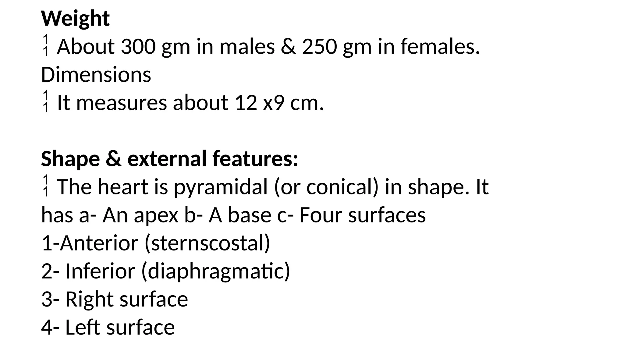 Weight
 About 300 gm in males & 250 gm in females.
Dimensions
 It measures about 12 x9 cm.
Shape & external features:
 The heart is pyramidal (or conical) in shape. It
has a- An apex b- A base c- Four surfaces
1-Anterior (sternscostal)
2- Inferior (diaphragmatic)
3- Right surface
4- Left surface
 