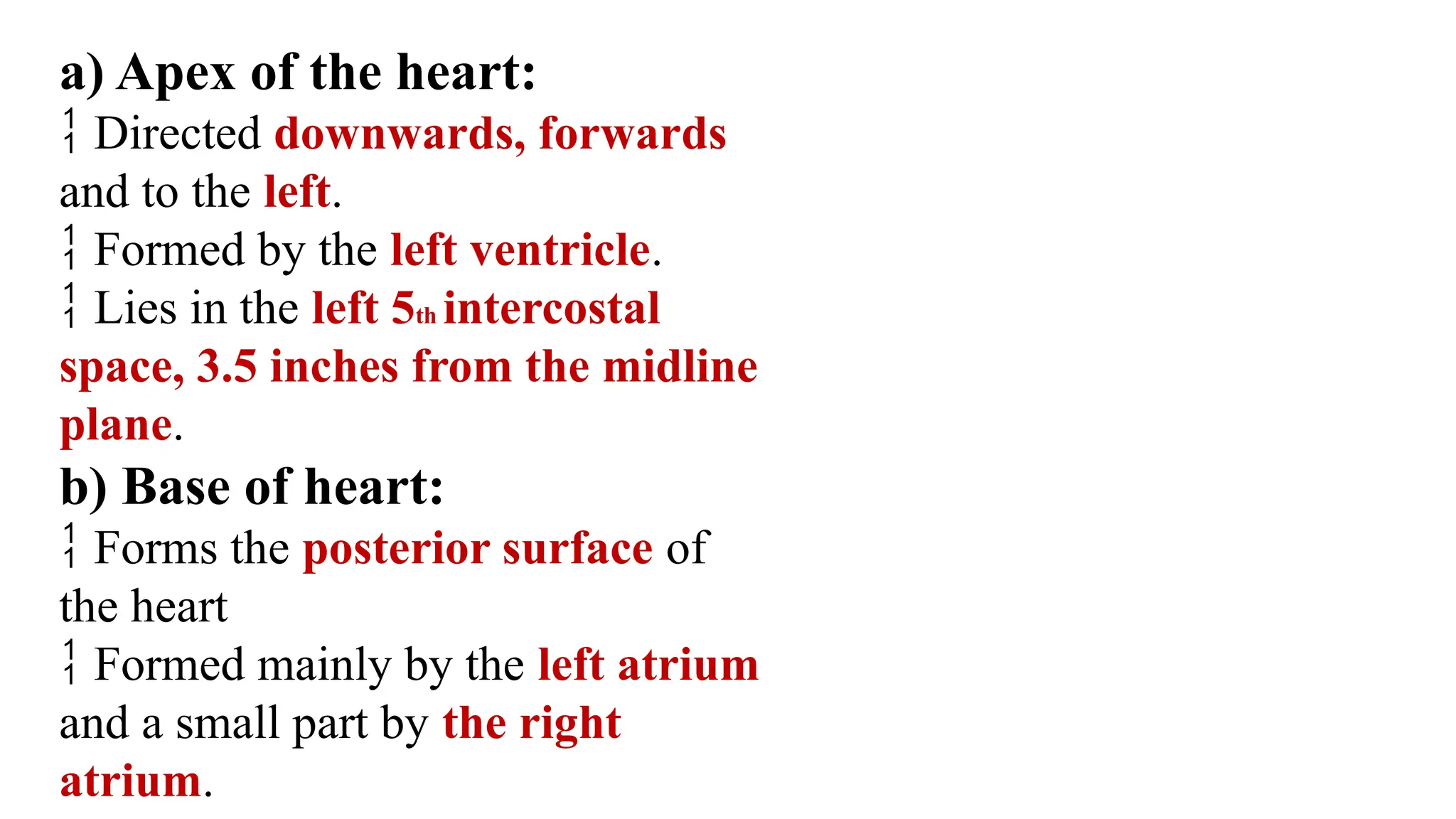 a) Apex of the heart:
 Directed downwards, forwards
and to the left.
 Formed by the left ventricle.
 Lies in the left 5th intercostal
space, 3.5 inches from the midline
plane.
b) Base of heart:
 Forms the posterior surface of
the heart
 Formed mainly by the left atrium
and a small part by the right
atrium.
 