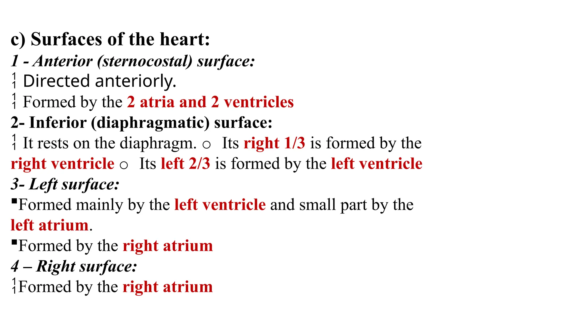 c) Surfaces of the heart:
1 - Anterior (sternocostal) surface:
 Directed anteriorly.
 Formed by the 2 atria and 2 ventricles
2- Inferior (diaphragmatic) surface:
 It rests on the diaphragm. o Its right 1/3 is formed by the
right ventricle o Its left 2/3 is formed by the left ventricle
3- Left surface:
Formed mainly by the left ventricle and small part by the
left atrium.
Formed by the right atrium
4 – Right surface:
Formed by the right atrium
 