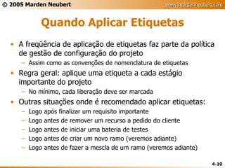 Quando Aplicar Etiquetas A freqüência de aplicação de etiquetas faz parte da política de gestão de configuração do projeto Assim como as convenções de nomenclatura de etiquetas Regra geral: aplique uma etiqueta a cada estágio importante do projeto No mínimo, cada liberação deve ser marcada Outras situações onde é recomendado aplicar etiquetas: Logo após finalizar um requisito importante Logo antes de remover um recurso a pedido do cliente Logo antes de iniciar uma bateria de testes Logo antes de criar um novo ramo (veremos adiante) Logo antes de fazer a mescla de um ramo (veremos adiante) 