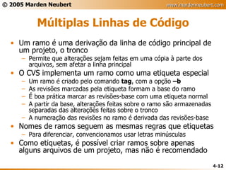 Múltiplas Linhas de Código Um ramo é uma derivação da linha de código principal de um projeto, o tronco Permite que alterações sejam feitas em uma cópia à parte dos arquivos, sem afetar a linha principal O CVS implementa um ramo como uma etiqueta especial Um ramo é criado pelo comando  tag , com a opção  –b As revisões marcadas pela etiqueta formam a base do ramo É boa prática marcar as revisões-base com uma etiqueta normal A partir da base, alterações feitas sobre o ramo são armazenadas separadas das alterações feitas sobre o tronco A numeração das revisões no ramo é derivada das revisões-base Nomes de ramos seguem as mesmas regras que etiquetas Para diferenciar, convencionamos usar letras minúsculas Como etiquetas, é possível criar ramos sobre apenas alguns arquivos de um projeto, mas não é recomendado 