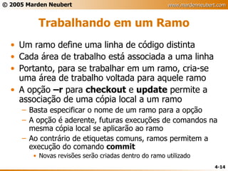 Trabalhando em um Ramo Um ramo define uma linha de código distinta Cada área de trabalho está associada a uma linha Portanto, para se trabalhar em um ramo, cria-se uma área de trabalho voltada para aquele ramo A opção  –r  para  checkout  e  update  permite a associação de uma cópia local a um ramo Basta especificar o nome de um ramo para a opção A opção é aderente, futuras execuções de comandos na mesma cópia local se aplicarão ao ramo Ao contrário de etiquetas comuns, ramos permitem a execução do comando  commit Novas revisões serão criadas dentro do ramo utilizado 