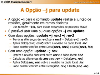 A Opção –j para update A opção  –j  para o comando  update  realiza a junção de revisões, geralmente em ramos distintos Use também  –k k , para evitar expansões de palavras-chave É possível usar uma ou duas opções  –j  em  update Com duas opções:  update –j  rev1  –j  rev2 Toma as diferenças de  rev1  para  rev2  = Delta( rev1 ,  rev2 ) Aplica Delta( rev1 ,  rev2 ) sobre a revisão na cópia local,  loc Pode ocorrer conflito entre Delta( rev1 ,  rev2 ) e Delta( rev1 ,  loc ) Com uma opção:  update –j  rev Obtém a revisão ancestral entre  rev  e a cópia local:  anc Calcula as diferenças de  anc  para  rev  = Delta( anc ,  rev ) Aplica Delta( anc ,  rev ) sobre a revisão na cópia local,  loc Pode ocorrer conflito entre Delta( anc ,  rev ) e Delta( anc ,  loc ) 