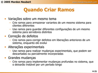 Quando Criar Ramos Variações sobre um mesmo tema Crie ramos para armazenar variantes de um mesmo sistema para clientes diferentes Use ramos para guardar diferentes configurações de um mesmo sistema para servidores distintos Correção de defeitos Crie ramos para corrigir defeitos em liberações anteriores de um sistema, enquanto ele evolui Alterações experimentais Use ramos para realizar mudanças experimentais, que podem ser descartadas ou parcialmente incorporadas Grandes mudanças Crie ramos para implementar mudanças profundas no sistema, que o deixarão instável por um período longo 