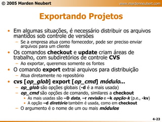 Exportando Projetos Em algumas situações, é necessário distribuir os arquivos mantidos sob controle de versões Se a empresa atua como fornecedor, pode ser preciso enviar arquivos para um cliente Os comandos  checkout  e  update  criam áreas de trabalho, com subdiretórios de controle  CVS Ao exportar, queremos somente os fontes O comando  export  extrai arquivos para distribuição Atua diretamente no repositório cvs [ op_glob ] export [ op_cmd ]  módulo ... op_glob  são opções globais ( -d  é a mais usada) op_cmd  são opções de comando, similares a  checkout As mais usadas são  –D  data ,  –r  revisão  e  –k  opção-k  (p.e.,  -kv ) A opção  –d  diretório  também é usada, como em  checkout O argumento é o nome de um ou mais  módulos 