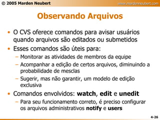 Observando Arquivos O CVS oferece comandos para avisar usuários quando arquivos são editados ou submetidos Esses comandos são úteis para: Monitorar as atividades de membros da equipe Acompanhar a edição de certos arquivos, diminuindo a probabilidade de mesclas Sugerir, mas não garantir, um modelo de edição exclusiva Comandos envolvidos:  watch ,  edit  e  unedit Para seu funcionamento correto, é preciso configurar os arquivos administrativos  notify  e  users 