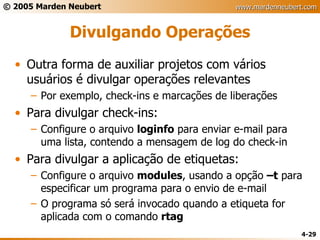Divulgando Operações Outra forma de auxiliar projetos com vários usuários é divulgar operações relevantes Por exemplo, check-ins e marcações de liberações Para divulgar check-ins: Configure o arquivo  loginfo  para enviar e-mail para uma lista, contendo a mensagem de log do check-in Para divulgar a aplicação de etiquetas: Configure o arquivo  modules , usando a opção  –t  para especificar um programa para o envio de e-mail O programa só será invocado quando a etiqueta for aplicada com o comando  rtag 