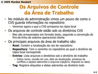 Os Arquivos de Controle da Área de Trabalho No módulo de administração vimos um pouco de como o CVS guarda informações no repositório Veremos agora o que o CVS armazena na cópia local Os arquivos de controle estão sob os diretórios CVS Eles são armazenados em formato texto, seguindo a convenção de fins-de-linha do sistema operacional cliente Os principais arquivos da área de trabalho são: Root : Contém a localização da raiz do repositório Repository : Tem o caminho no repositório ao qual o diretório da cópia local corresponde Entries : Lista arquivos e diretórios sob o diretório de trabalho Indica nome, revisão em uso, data da atualização, presença de conflitos e opções aderentes a arquivos (opção-k, etiqueta ou data) Tag : Registra etiquetas e datas aderentes ao diretório todo 