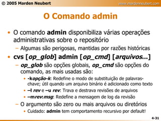 O Comando admin O comando  admin  disponibiliza várias operações administrativas sobre o repositório Algumas são perigosas, mantidas por razões históricas cvs [ op_glob ] admin [ op_cmd ] [ arquivos ...] op_glob  são opções globais,  op_cmd  são opções do comando, as mais usadas são: -k opção-k : Redefine o modo de substituição de palavras-chave; útil quando um arquivo binário é adicionado como texto – l  rev  e  –u  rev : Trava e destrava revisões de arquivos – m rev : msg : Redefine a mensagem de log da revisão O argumento são zero ou mais arquivos ou diretórios Cuidado:  admin  tem comportamento recursivo por default! 