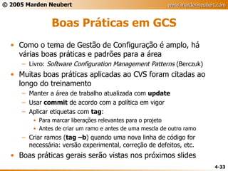 Boas Práticas em GCS Como o tema de Gestão de Configuração é amplo, há várias boas práticas e padrões para a área Livro:  Software Configuration Management Patterns  (Berczuk) Muitas boas práticas aplicadas ao CVS foram citadas ao longo do treinamento Manter a área de trabalho atualizada com  update Usar  commit  de acordo com a política em vigor Aplicar etiquetas com  tag : Para marcar liberações relevantes para o projeto Antes de criar um ramo e antes de uma mescla de outro ramo Criar ramos ( tag –b ) quando uma nova linha de código for necessária: versão experimental, correção de defeitos, etc. Boas práticas gerais serão vistas nos próximos slides 