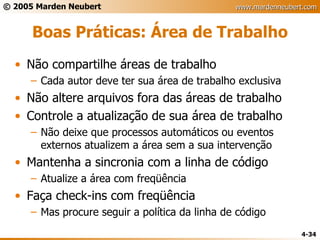 Boas Práticas: Área de Trabalho Não compartilhe áreas de trabalho Cada autor deve ter sua área de trabalho exclusiva Não altere arquivos fora das áreas de trabalho Controle a atualização de sua área de trabalho Não deixe que processos automáticos ou eventos externos atualizem a área sem a sua intervenção Mantenha a sincronia com a linha de código Atualize a área com freqüência Faça check-ins com freqüência Mas procure seguir a política da linha de código 