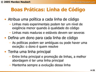 Boas Práticas: Linha de Código Atribua uma política a cada linha de código Linhas mais experimentais podem ter um nível de exigência menor quando à qualidade do código Linhas mais maduras e estáveis devem ser severas Defina um dono para cada linha de código As políticas podem ser ambíguas ou pode haver uma exceção: o dono é quem resolve Tenha uma linha principal Entre linha principal e promoção de linhas, a melhor abordagem é ter uma linha principal Mantenha sempre a evolução dessa linha 