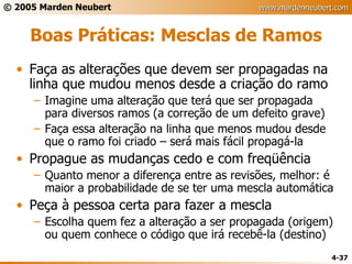 Boas Práticas: Mesclas de Ramos Faça as alterações que devem ser propagadas na linha que mudou menos desde a criação do ramo Imagine uma alteração que terá que ser propagada para diversos ramos (a correção de um defeito grave) Faça essa alteração na linha que menos mudou desde que o ramo foi criado – será mais fácil propagá-la Propague as mudanças cedo e com freqüência Quanto menor a diferença entre as revisões, melhor: é maior a probabilidade de se ter uma mescla automática Peça à pessoa certa para fazer a mescla Escolha quem fez a alteração a ser propagada (origem) ou quem conhece o código que irá recebê-la (destino) 