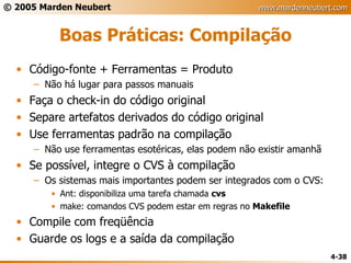 Boas Práticas: Compilação Código-fonte + Ferramentas = Produto Não há lugar para passos manuais Faça o check-in do código original Separe artefatos derivados do código original Use ferramentas padrão na compilação Não use ferramentas esotéricas, elas podem não existir amanhã Se possível, integre o CVS à compilação Os sistemas mais importantes podem ser integrados com o CVS: Ant: disponibiliza uma tarefa chamada  cvs make: comandos CVS podem estar em regras no  Makefile Compile com freqüência Guarde os logs e a saída da compilação 
