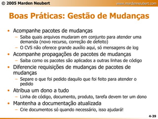 Boas Práticas: Gestão de Mudanças Acompanhe pacotes de mudanças Saiba quais arquivos mudaram em conjunto para atender uma demanda (novo recurso, correção de defeito) O CVS não oferece grande auxílio aqui, só mensagens de log Acompanhe propagações de pacotes de mudanças Saiba como os pacotes são aplicados a outras linhas de código Diferencie requisições de mudanças de pacotes de mudanças Separe o que foi pedido daquilo que foi feito para atender o pedido Atribua um dono a tudo Linha de código, documento, produto, tarefa devem ter um dono Mantenha a documentação atualizada Crie documentos só quando necessário, isso ajudará! 
